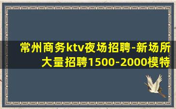 常州商务ktv夜场招聘-新场所大量招聘1500-2000模特
